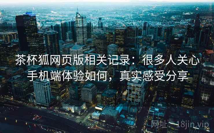 茶杯狐网页版相关记录：很多人关心手机端体验如何，真实感受分享