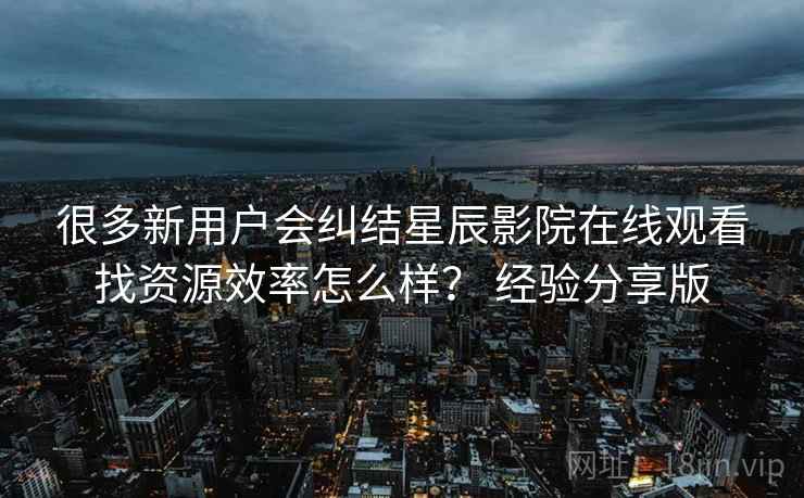 很多新用户会纠结星辰影院在线观看找资源效率怎么样? 经验分享版 很多新用户会纠结星辰影院在线观看找资源效率怎么样? 经验分享版