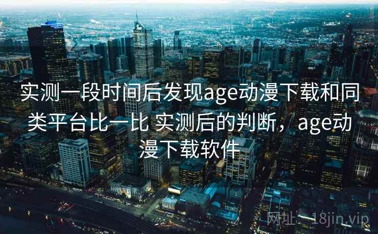 实测一段时间后发现age动漫下载和同类平台比一比 实测后的判断,age动漫下载软件 实测一段时间后发现age动漫下载和同类平台比一比 实测后的判断,age动漫下载软件