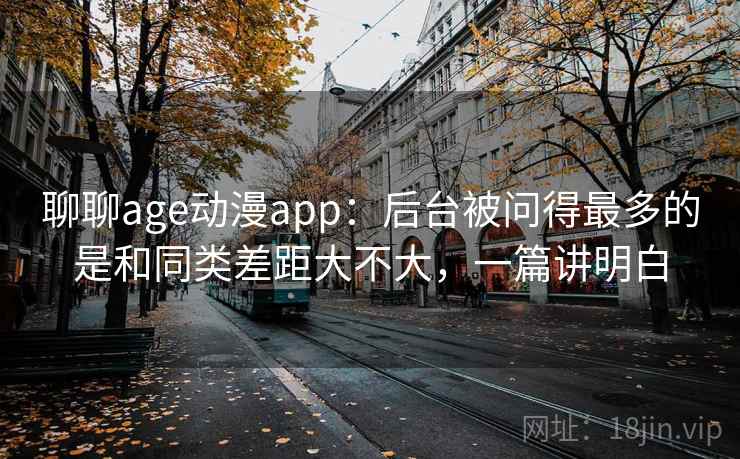 聊聊age动漫app:后台被问得最多的是和同类差距大不大,一篇讲明白 聊聊age动漫app:后台被问得最多的是和同类差距大不大,一篇讲明白