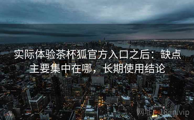 实际体验茶杯狐官方入口之后:缺点主要集中在哪,长期使用结论 实际体验茶杯狐官方入口之后:缺点主要集中在哪,长期使用结论