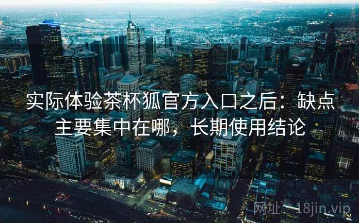 实际体验茶杯狐官方入口之后:缺点主要集中在哪,长期使用结论 实际体验茶杯狐官方入口之后:缺点主要集中在哪,长期使用结论