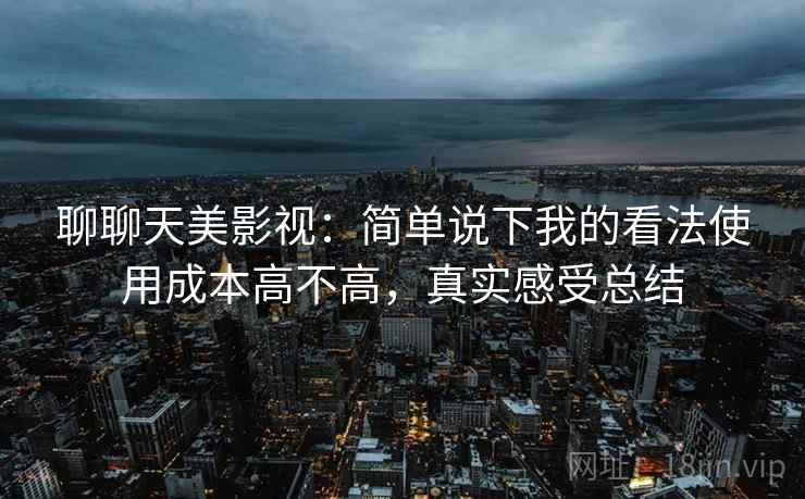 聊聊天美影视:简单说下我的看法使用成本高不高,真实感受总结 聊聊天美影视:简单说下我的看法使用成本高不高,真实感受总结