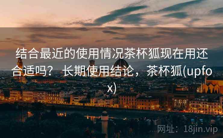 结合最近的使用情况茶杯狐现在用还合适吗? 长期使用结论,茶杯狐(upfox) 结合最近的使用情况茶杯狐现在用还合适吗? 长期使用结论,茶杯狐(upfox)