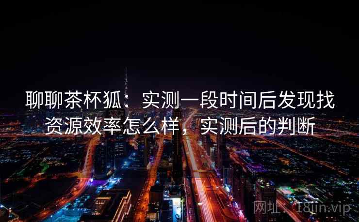 聊聊茶杯狐:实测一段时间后发现找资源效率怎么样,实测后的判断 聊聊茶杯狐:实测一段时间后发现找资源效率怎么样,实测后的判断