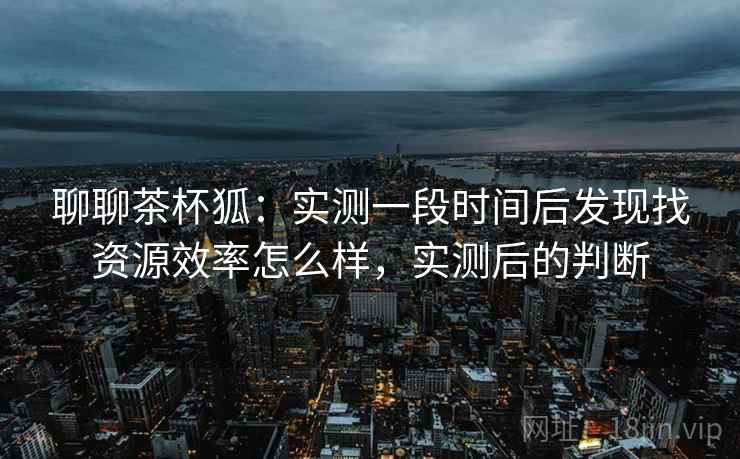聊聊茶杯狐:实测一段时间后发现找资源效率怎么样,实测后的判断 聊聊茶杯狐:实测一段时间后发现找资源效率怎么样,实测后的判断
