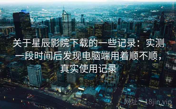 关于星辰影院下载的一些记录:实测一段时间后发现电脑端用着顺不顺,真实使用记录 关于星辰影院下载的一些记录:实测一段时间后发现电脑端用着顺不顺,真实使用记录