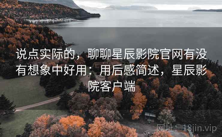 说点实际的，聊聊星辰影院官网有没有想象中好用：用后感简述，星辰影院客户端