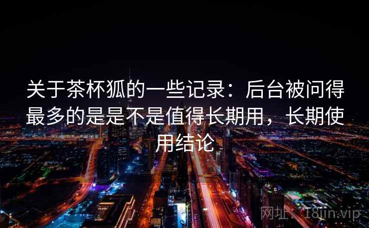 关于茶杯狐的一些记录:后台被问得最多的是是不是值得长期用,长期使用结论 关于茶杯狐的一些记录:后台被问得最多的是是不是值得长期用,长期使用结论