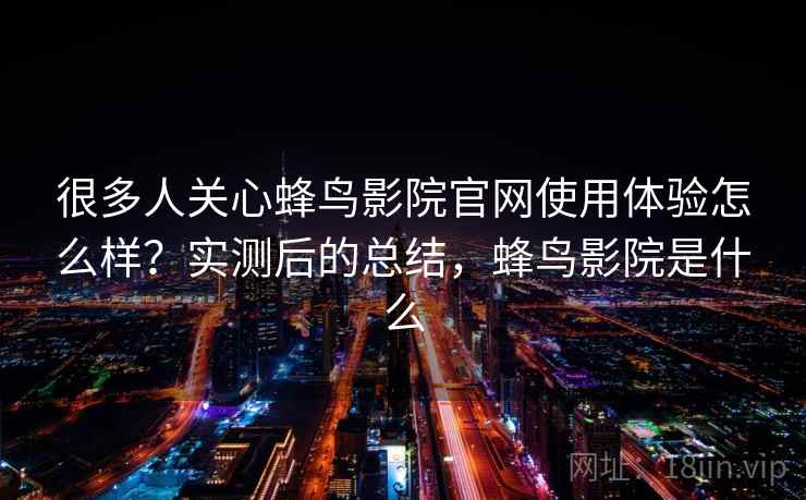 很多人关心蜂鸟影院官网使用体验怎么样？实测后的总结，蜂鸟影院是什么