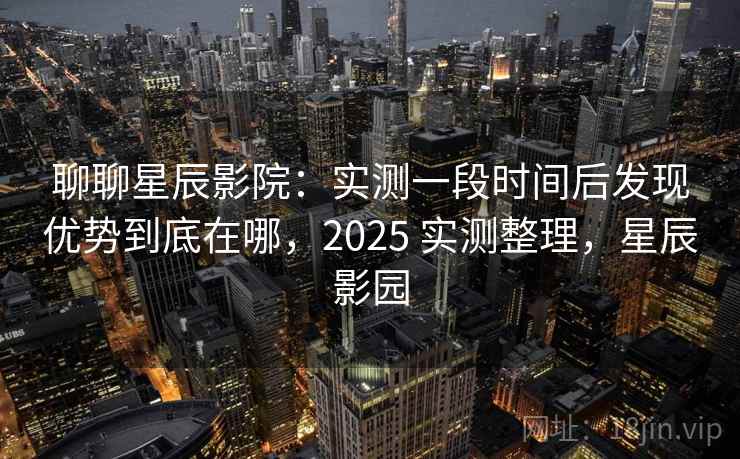聊聊星辰影院：实测一段时间后发现优势到底在哪，2025 实测整理，星辰影园