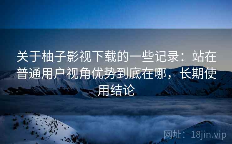 关于柚子影视下载的一些记录:站在普通用户视角优势到底在哪,长期使用结论 关于柚子影视下载的一些记录:站在普通用户视角优势到底在哪,长期使用结论