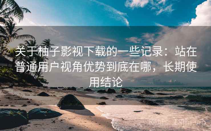 关于柚子影视下载的一些记录:站在普通用户视角优势到底在哪,长期使用结论 关于柚子影视下载的一些记录:站在普通用户视角优势到底在哪,长期使用结论