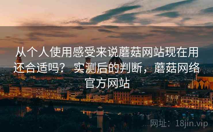 从个人使用感受来说蘑菇网站现在用还合适吗？ 实测后的判断，蘑菇网络官方网站