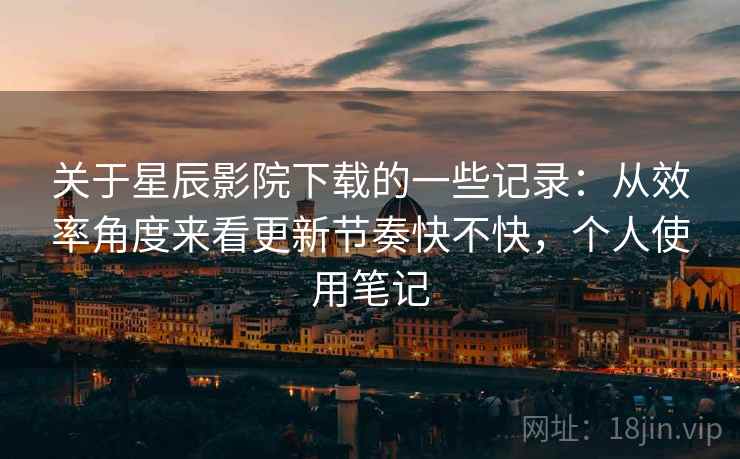 关于星辰影院下载的一些记录:从效率角度来看更新节奏快不快,个人使用笔记 关于星辰影院下载的一些记录:从效率角度来看更新节奏快不快,个人使用笔记