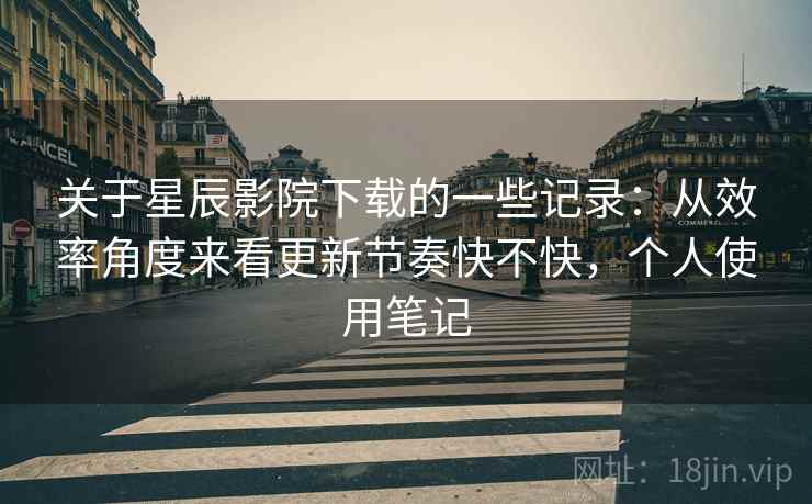 关于星辰影院下载的一些记录:从效率角度来看更新节奏快不快,个人使用笔记 关于星辰影院下载的一些记录:从效率角度来看更新节奏快不快,个人使用笔记