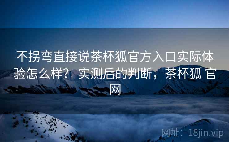 不拐弯直接说茶杯狐官方入口实际体验怎么样? 实测后的判断,茶杯狐 官网 不拐弯直接说茶杯狐官方入口实际体验怎么样? 实测后的判断,茶杯狐 官网
