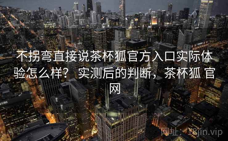 不拐弯直接说茶杯狐官方入口实际体验怎么样? 实测后的判断,茶杯狐 官网 不拐弯直接说茶杯狐官方入口实际体验怎么样? 实测后的判断,茶杯狐 官网