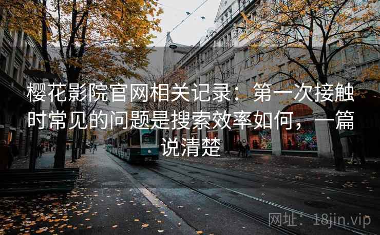 樱花影院官网相关记录:第一次接触时常见的问题是搜索效率如何,一篇说清楚 樱花影院官网相关记录:第一次接触时常见的问题是搜索效率如何,一篇说清楚