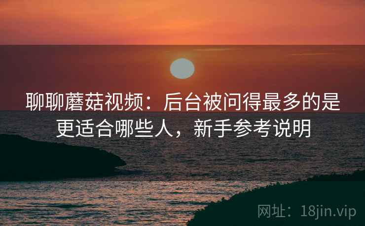 聊聊蘑菇视频:后台被问得最多的是更适合哪些人,新手参考说明 聊聊蘑菇视频:后台被问得最多的是更适合哪些人,新手参考说明