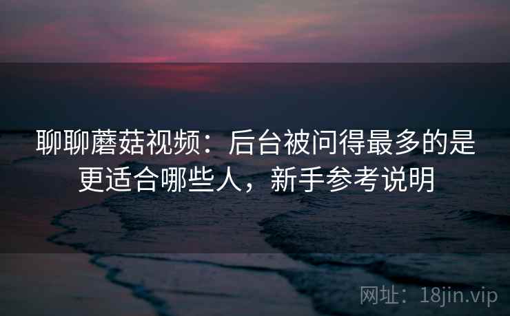 聊聊蘑菇视频:后台被问得最多的是更适合哪些人,新手参考说明 聊聊蘑菇视频:后台被问得最多的是更适合哪些人,新手参考说明
