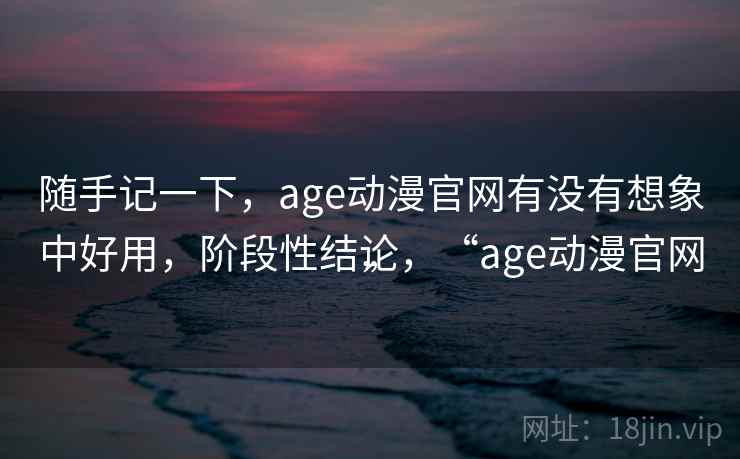 随手记一下,age动漫官网有没有想象中好用,阶段性结论,“age动漫官网” 随手记一下,age动漫官网有没有想象中好用,阶段性结论,“age动漫官网”
