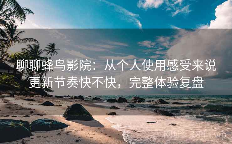 聊聊蜂鸟影院:从个人使用感受来说更新节奏快不快,完整体验复盘 聊聊蜂鸟影院:从个人使用感受来说更新节奏快不快,完整体验复盘