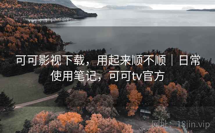 可可影视下载,用起来顺不顺|日常使用笔记,可可tv官方 可可影视下载,用起来顺不顺|日常使用笔记,可可tv官方