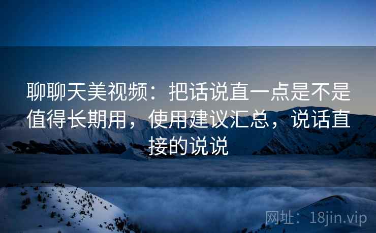 聊聊天美视频:把话说直一点是不是值得长期用,使用建议汇总,说话直接的说说 聊聊天美视频:把话说直一点是不是值得长期用,使用建议汇总,说话直接的说说