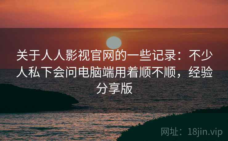 关于人人影视官网的一些记录：不少人私下会问电脑端用着顺不顺，经验分享版