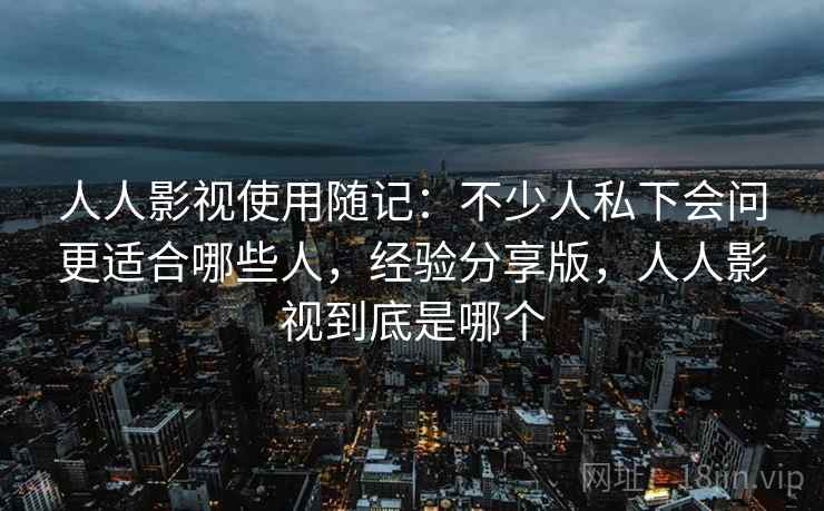 人人影视使用随记:不少人私下会问更适合哪些人,经验分享版,人人影视到底是哪个 人人影视使用随记:不少人私下会问更适合哪些人,经验分享版,人人影视到底是哪个