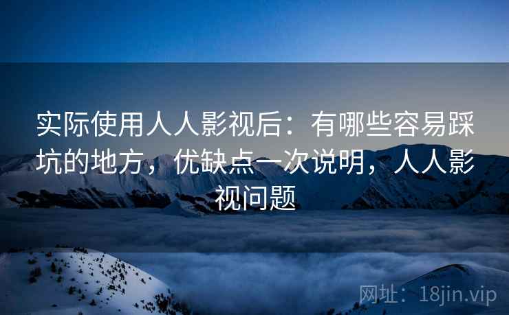 实际使用人人影视后:有哪些容易踩坑的地方,优缺点一次说明,人人影视问题 实际使用人人影视后:有哪些容易踩坑的地方,优缺点一次说明,人人影视问题