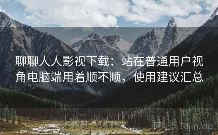 聊聊人人影视下载:站在普通用户视角电脑端用着顺不顺,使用建议汇总 聊聊人人影视下载:站在普通用户视角电脑端用着顺不顺,使用建议汇总