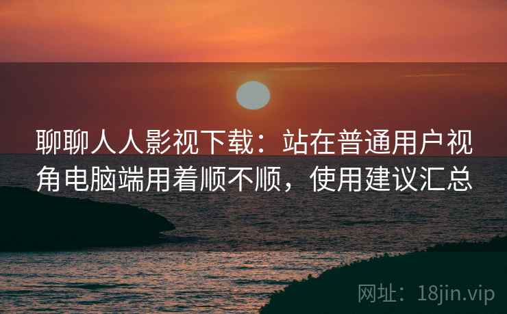 聊聊人人影视下载:站在普通用户视角电脑端用着顺不顺,使用建议汇总 聊聊人人影视下载:站在普通用户视角电脑端用着顺不顺,使用建议汇总