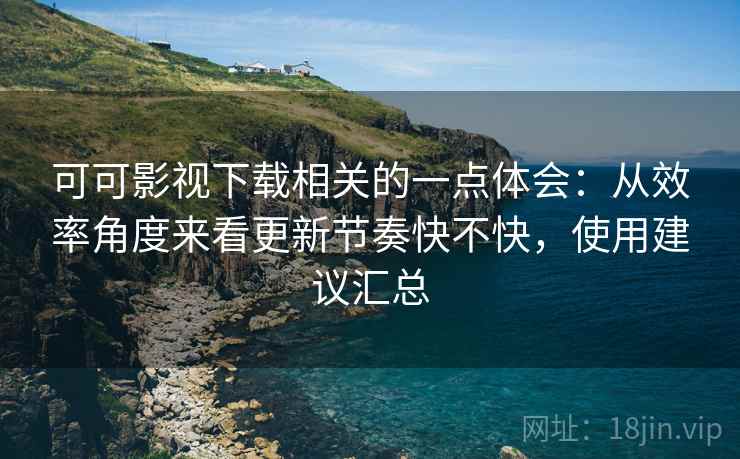 可可影视下载相关的一点体会：从效率角度来看更新节奏快不快，使用建议汇总