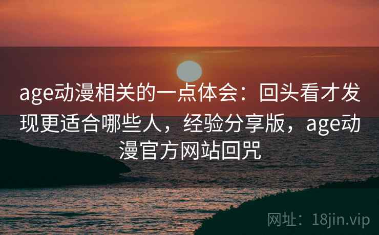 age动漫相关的一点体会：回头看才发现更适合哪些人，经验分享版，age动漫官方网站回咒